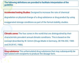 The following deﬁnitions are provided to facilitate interpretation of the
guideline:
Accelerated testing Studies: Designed to increase the rate of chemical
degradation or physical change of a drug substance or drug product by using
exaggerated storage conditions as part of the formal stability studies.
Climatic zones The four zones in the world that are distinguished by their
characteristic prevalent annual climatic conditions. This is based on the
concept described by W. Grimm (Drugs Made in Germany, 28:196-202, 1985
and 29:39-47, 1986).
Drug substance The unformulated drug substance that may subsequently be
formulated with excipients to produce the dosage form.
 