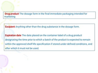 Drug product The dosage form in the ﬁnal immediate packaging intended for
marketing
Excipient Anything other than the drug substance in the dosage form.
Expiration date The date placed on the container label of a drug product
designating the time prior to which a batch of the product is expected to remain
within the approved shelf life speciﬁcation if stored under deﬁned conditions, and
after which it must not be used.
 