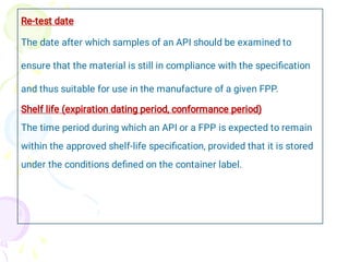 Re-test date
The date after which samples of an API should be examined to
ensure that the material is still in compliance with the speciﬁcation
and thus suitable for use in the manufacture of a given FPP.
Shelf life (expiration dating period, conformance period)
The time period during which an API or a FPP is expected to remain
within the approved shelf-life speciﬁcation, provided that it is stored
under the conditions deﬁned on the container label.
 