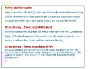 


Formal stability studies
Long term and accelerated (and intermediate) studies undertaken on primary
and/or commitment batches according to a prescribed stability protocol to
establish or conﬁrm the re-test period of an API or the shelf life of a FPP.
Stress testing – forced degradation (API)
Studies undertaken to elucidate the intrinsic stability of the API. Such testing
is part of the development strategy and is normally carried out under more
severe conditions than those used for accelerated testing.
Stress testing – forced degradation (FPP)
Studies undertaken to assess the effect of severe conditions on the FPP.
Such studies include photostability testing and compatibility testing on APIs
with each other in FDCs and API(s) with excipients during formulation
development.
 