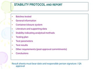 STABILITY PROTOCOL AND REPORT










Batches tested
General information
Container/closure system
Literature and supporting data
Stability-indicating analytical methods
Testing plan
Test parameters
Test results
Other requirements (post-approval commitments)
Conclusions
Result sheets must bear date and responsible person signature / QA
approval
 