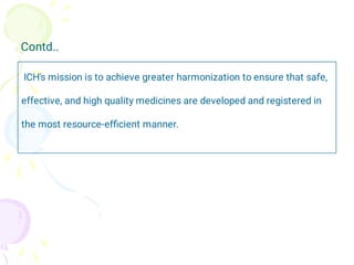 Contd..
ICH's mission is to achieve greater harmonization to ensure that safe,
effective, and high quality medicines are developed and registered in
the most resource-efﬁcient manner.
 