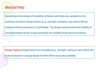 Bracketing is the design of a stability schedule such that only samples on the
extremes of certain design factors (e.g., strength, container size and/or ﬁll) are
tested at all time points as in a full design. The design assumes that the stability of
any intermediate levels is represented by the stability of the extremes tested.
BRACKETING
Design Factors Design factors are variables (e.g., strength, container size and/or ﬁll)
to be evaluated in a study design for their effect on product stability
 