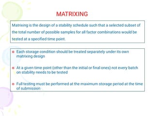 MATRIXING
Matrixing is the design of a stability schedule such that a selected subset of
the total number of possible samples for all factor combinations would be
tested at a speciﬁed time point.



Each storage condition should be treated separately under its own
matrixing design
At a given time point (other than the initial or ﬁnal ones) not every batch
on stability needs to be tested
Full testing must be performed at the maximum storage period at the time
of submission
 