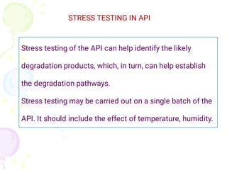 STRESS TESTING IN API
Stress testing of the API can help identify the likely
degradation products, which, in turn, can help establish
the degradation pathways.
Stress testing may be carried out on a single batch of the
API. It should include the effect of temperature, humidity.
 