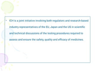 • ICH is a joint initiative involving both regulators and research-based
industry representatives of the EU, Japan and the US in scientiﬁc
and technical discussions of the testing procedures required to
assess and ensure the safety, quality and efﬁcacy of medicines.
 