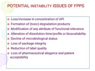 POTENTIAL INSTABILITY ISSUES OF FPPS








Loss/increase in concentration of API
Formation of (toxic) degradation products
Modiﬁcation of any attribute of functional relevance
Alteration of dissolution time/proﬁle or bioavailability
Decline of microbiological status
Loss of package integrity
Reduction of label quality
Loss of pharmaceutical elegance and patient
acceptability
 