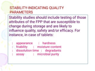 STABILITY-INDICATING QUALITY
PARAMETERS
Stability studies should include testing of those
attributes of the FPP that are susceptible to
change during storage and are likely to
inﬂuence quality, safety and/or efﬁcacy. For
instance, in case of tablets:
appearance hardness
friability moisture content
dissolution time degradants
assay microbial purity
 