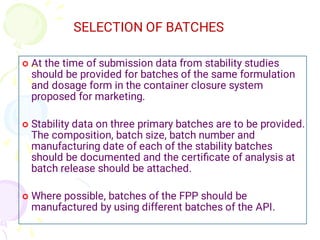 SELECTION OF BATCHES



At the time of submission data from stability studies
should be provided for batches of the same formulation
and dosage form in the container closure system
proposed for marketing.
Stability data on three primary batches are to be provided.
The composition, batch size, batch number and
manufacturing date of each of the stability batches
should be documented and the certiﬁcate of analysis at
batch release should be attached.
Where possible, batches of the FPP should be
manufactured by using different batches of the API.
 