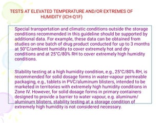 TESTS AT ELEVATED TEMPERATURE AND/OR EXTREMES OF
HUMIDITY (ICH-Q1F)


Special transportation and climatic conditions outside the storage
conditions recommended in this guideline should be supported by
additional data. For example, these data can be obtained from
studies on one batch of drug product conducted for up to 3 months
at 50°C/ambient humidity to cover extremely hot and dry
conditions and at 25°C/80% RH to cover extremely high humidity
conditions.
Stability testing at a high humidity condition, e.g., 25°C/80% RH, is
recommended for solid dosage forms in water-vapour permeable
packaging, e.g., tablets in PVC/aluminum blisters, intended to be
marketed in territories with extremely high humidity conditions in
Zone IV. However, for solid dosage forms in primary containers
designed to provide a barrier to water vapour, e.g. aluminum/
aluminum blisters, stability testing at a storage condition of
extremely high humidity is not considered necessary.
 