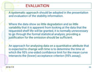 2018/1/9 66
EVALUATION



A systematic approach should be adopted in the presentation
and evaluation of the stability information.
Where the data show so little degradation and so little
variability that it is apparent from looking at the data that the
requested shelf life will be granted, it is normally unnecessary
to go through the formal statistical analysis; providing a
justiﬁcation for the omission should be sufﬁcient.
An approach for analysing data on a quantitative attribute that
is expected to change with time is to determine the time at
which the 95% one-sided conﬁdence limit for the mean curve
intersects the (lower) acceptance criterion (95% assay).
 