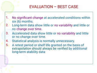 1.
2.
3.
4.
5.
No signiﬁcant change at accelerated conditions within
six (6) months.
Long-term data show little or no variability and little or
no change over time.
Accelerated data show little or no variability and little
or no change over time.
Statistical analysis is normally unnecessary.
A retest period or shelf life granted on the basis of
extrapolation should always be veriﬁed by additional
long-term stability data
EVALUATION – BEST CASE
 