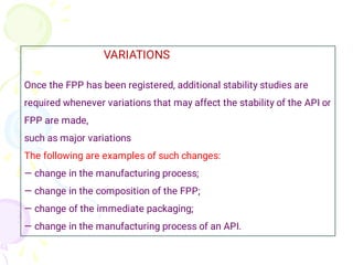 VARIATIONS
Once the FPP has been registered, additional stability studies are
required whenever variations that may affect the stability of the API or
FPP are made,
such as major variations
The following are examples of such changes:
— change in the manufacturing process;
— change in the composition of the FPP;
— change of the immediate packaging;
— change in the manufacturing process of an API.
 