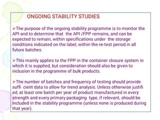 


ONGOING STABILITY STUDIES
The purpose of the ongoing stability programme is to monitor the
API and to determine that the API /FPP remains, and can be
expected to remain, within speciﬁcations under the storage
conditions indicated on the label, within the re-test period in all
future batches.
This mainly applies to the FPP in the container closure system in
which it is supplied, but consideration should also be given to
inclusion in the programme of bulk products.
The number of batches and frequency of testing should provide
sufﬁ cient data to allow for trend analysis. Unless otherwise justiﬁ
ed, at least one batch per year of product manufactured in every
strength and every primary packaging type, if relevant, should be
included in the stability programme (unless none is produced during
that year).
 