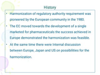 History
•
•
•
Harmonization of regulatory authority requirement was
pioneered by the European community in the 1980.
The EC moved towards the development of a single
marketed for pharmaceuticals the success achieved in
Europe demonstrated the harmonization was feasible.
At the same time there were Internal discussion
between Europe, Japan and US on possibilities for the
harmonization.
 