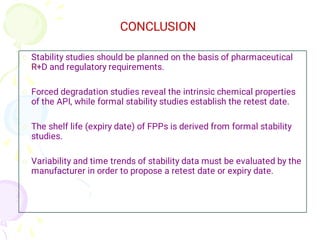



Stability studies should be planned on the basis of pharmaceutical
R+D and regulatory requirements.
Forced degradation studies reveal the intrinsic chemical properties
of the API, while formal stability studies establish the retest date.
The shelf life (expiry date) of FPPs is derived from formal stability
studies.
Variability and time trends of stability data must be evaluated by the
manufacturer in order to propose a retest date or expiry date.
CONCLUSION
 