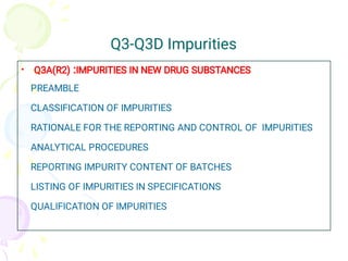 Q3-Q3D Impurities
• Q3A(R2) :IMPURITIES IN NEW DRUG SUBSTANCES
PREAMBLE
CLASSIFICATION OF IMPURITIES
RATIONALE FOR THE REPORTING AND CONTROL OF IMPURITIES
ANALYTICAL PROCEDURES
REPORTING IMPURITY CONTENT OF BATCHES
LISTING OF IMPURITIES IN SPECIFICATIONS
QUALIFICATION OF IMPURITIES
 