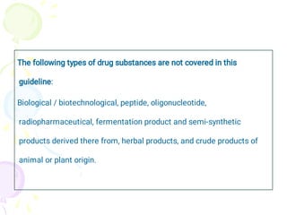 The following types of drug substances are not covered in this
guideline:
Biological / biotechnological, peptide, oligonucleotide,
radiopharmaceutical, fermentation product and semi-synthetic
products derived there from, herbal products, and crude products of
animal or plant origin.
 