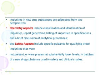•
•
•
•
Impurities in new drug substances are addressed from two
perspectives:
Chemistry Aspects include classiﬁcation and identiﬁcation of
impurities, report generation, listing of impurities in speciﬁcations,
and a brief discussion of analytical procedures;
and Safety Aspects include speciﬁc guidance for qualifying those
impurities that were
not present, or were present at substantially lower levels, in batches
of a new drug substance used in safety and clinical studies.
 