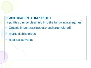 •
•
•
CLASSIFICATION OF IMPURITIES
Impurities can be classiﬁed into the following categories:
Organic impurities (process- and drug-related)
Inorganic impurities
Residual solvents
 