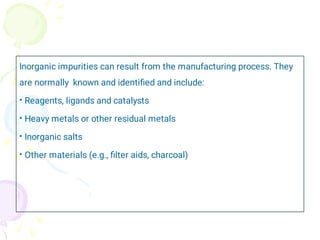 •
•
•
•
Inorganic impurities can result from the manufacturing process. They
are normally known and identiﬁed and include:
Reagents, ligands and catalysts
Heavy metals or other residual metals
Inorganic salts
Other materials (e.g., ﬁlter aids, charcoal)
 
