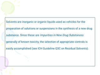 Solvents are inorganic or organic liquids used as vehicles for the
preparation of solutions or suspensions in the synthesis of a new drug
substance. Since these are Impurities in New Drug Substances
generally of known toxicity, the selection of appropriate controls is
easily accomplished (see ICH Guideline Q3C on Residual Solvents).
 