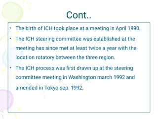 Cont..
•
•
•
The birth of ICH took place at a meeting in April 1990.
The ICH steering committee was established at the
meeting has since met at least twice a year with the
location rotatory between the three region.
The ICH process was ﬁrst drawn up at the steering
committee meeting in Washington march 1992 and
amended in Tokyo sep. 1992.
 