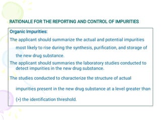 RATIONALE FOR THE REPORTING AND CONTROL OF IMPURITIES
Organic Impurities:
The applicant should summarize the actual and potential impurities
most likely to rise during the synthesis, puriﬁcation, and storage of
the new drug substance.
The applicant should summaries the laboratory studies conducted to
detect impurities in the new drug substance.
The studies conducted to characterize the structure of actual
impurities present in the new drug substance at a level greater than
(>) the identiﬁcation threshold.
 