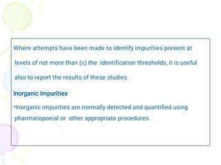 •
Where attempts have been made to identify impurities present at
levels of not more than (≤) the identiﬁcation thresholds, it is useful
also to report the results of these studies.
Inorganic Impurities
Inorganic impurities are normally detected and quantiﬁed using
pharmacopoeial or other appropriate procedures.
 