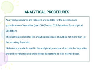 ANALYTICAL PROCEDURES
•
Analytical procedures are validated and suitable for the detection and
quantiﬁcation of impurities (see ICH Q2A and Q2B Guidelines for Analytical
Validation).
The quantitation limit for the analytical procedure should be not more than (≤)
the reporting threshold.
Reference standards used in the analytical procedures for control of impurities
should be evaluated and characterized according to their intended uses.
 