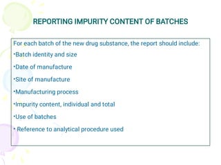 REPORTING IMPURITY CONTENT OF BATCHES
•
•
•
•
•
•
•
For each batch of the new drug substance, the report should include:
Batch identity and size
Date of manufacture
Site of manufacture
Manufacturing process
Impurity content, individual and total
Use of batches
Reference to analytical procedure used
 