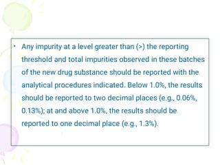 • Any impurity at a level greater than (>) the reporting
threshold and total impurities observed in these batches
of the new drug substance should be reported with the
analytical procedures indicated. Below 1.0%, the results
should be reported to two decimal places (e.g., 0.06%,
0.13%); at and above 1.0%, the results should be
reported to one decimal place (e.g., 1.3%).
 