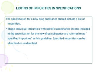 LISTING OF IMPURITIES IN SPECIFICATIONS
•
The speciﬁcation for a new drug substance should include a list of
impurities.
Those individual impurities with speciﬁc acceptance criteria included
in the speciﬁcation for the new drug substance are referred to as "
speciﬁed impurities" in this guideline. Speciﬁed impurities can be
identiﬁed or unidentiﬁed.
 
