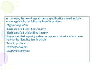 •
•
•
•
•
•
•
In summary, the new drug substance speciﬁcation should include,
where applicable, the following list of impurities:
Organic Impurities
Each speciﬁed identiﬁed impurity
Each speciﬁed unidentiﬁed impurity
Any unspeciﬁed impurity with an acceptance criterion of not more
than (≤) the identiﬁcation threshold
Total impurities
Residual Solvents
Inorganic Impurities
 