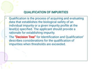 QUALIFICATION OF IMPURITIES
•
•
Qualiﬁcation is the process of acquiring and evaluating
data that establishes the biological safety of an
individual impurity or a given impurity proﬁle at the
level(s) speciﬁed. The applicant should provide a
rationale for establishing impurity.
The "Decision Tree” for Identiﬁcation and Qualiﬁcation"
describes considerations for the qualiﬁcation of
impurities when thresholds are exceeded.
 