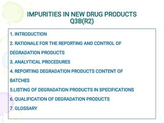 IMPURITIES IN NEW DRUG PRODUCTS
Q3B(R2)
1. INTRODUCTION
2. RATIONALE FOR THE REPORTING AND CONTROL OF
DEGRADATION PRODUCTS
3. ANALYTICAL PROCEDURES
4. REPORTING DEGRADATION PRODUCTS CONTENT OF
BATCHES
5.LISTING OF DEGRADATION PRODUCTS IN SPECIFICATIONS
6. QUALIFICATION OF DEGRADATION PRODUCTS
7. GLOSSARY
 