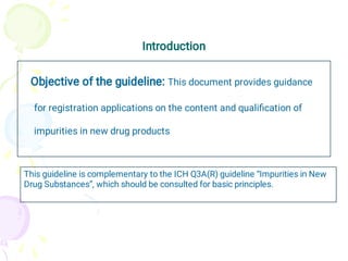 Introduction
Objective of the guideline: This document provides guidance
for registration applications on the content and qualiﬁcation of
impurities in new drug products
This guideline is complementary to the ICH Q3A(R) guideline “Impurities in New
Drug Substances”, which should be consulted for basic principles.
 
