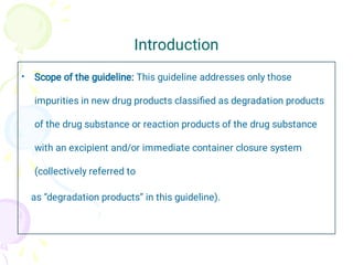 Introduction
• Scope of the guideline: This guideline addresses only those
impurities in new drug products classiﬁed as degradation products
of the drug substance or reaction products of the drug substance
with an excipient and/or immediate container closure system
(collectively referred to
as “degradation products” in this guideline).
 