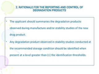 2. RATIONALE FOR THE REPORTING AND CONTROL OF
DEGRADATION PRODUCTS
•
•
The applicant should summaries the degradation products
observed during manufacture and/or stability studies of the new
drug product.
Any degradation product observed in stability studies conducted at
the recommended storage condition should be identiﬁed when
present at a level greater than (>) the identiﬁcation thresholds.
 