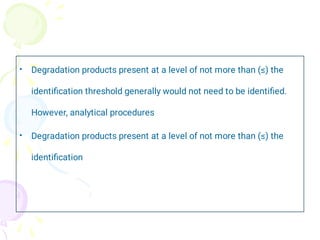 •
•
Degradation products present at a level of not more than (≤) the
identiﬁcation threshold generally would not need to be identiﬁed.
However, analytical procedures
Degradation products present at a level of not more than (≤) the
identiﬁcation
 