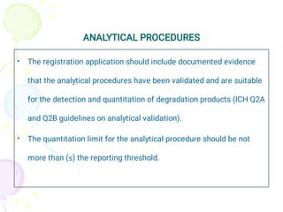 ANALYTICAL PROCEDURES
•
•
The registration application should include documented evidence
that the analytical procedures have been validated and are suitable
for the detection and quantitation of degradation products (ICH Q2A
and Q2B guidelines on analytical validation).
The quantitation limit for the analytical procedure should be not
more than (≤) the reporting threshold.
 