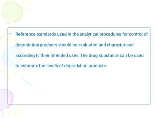 • Reference standards used in the analytical procedures for control of
degradation products should be evaluated and characterised
according to their intended uses. The drug substance can be used
to estimate the levels of degradation products.
 