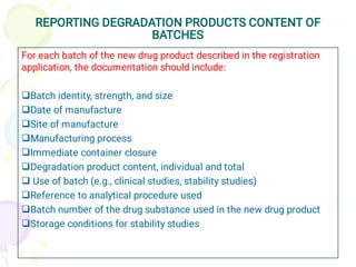 REPORTING DEGRADATION PRODUCTS CONTENT OF
BATCHES










For each batch of the new drug product described in the registration
application, the documentation should include:
Batch identity, strength, and size
Date of manufacture
Site of manufacture
Manufacturing process
Immediate container closure
Degradation product content, individual and total
Use of batch (e.g., clinical studies, stability studies)
Reference to analytical procedure used
Batch number of the drug substance used in the new drug product
Storage conditions for stability studies
 