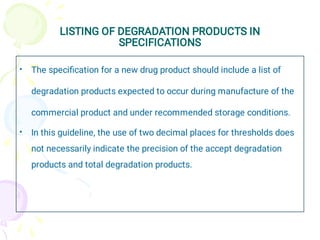 LISTING OF DEGRADATION PRODUCTS IN
SPECIFICATIONS
•
•
The speciﬁcation for a new drug product should include a list of
degradation products expected to occur during manufacture of the
commercial product and under recommended storage conditions.
In this guideline, the use of two decimal places for thresholds does
not necessarily indicate the precision of the accept degradation
products and total degradation products.
 
