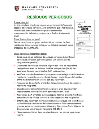 H A R V A R D U N I V E R S I T Y
EH&S Awarenss Training
RESÍDUOS PERIGOSOS
É o que diz a lei!
As leis estaduais e federais exigem um gerenciamento/manuseio
especial de resíduos perigosos. A lei determina que o resíduo seja
identificado, armazenado em recipientes controlados
adequadamente, indicado para áreas de acúmulo e treinamento
anual.
O que é um resíduo perigoso?
Dentre os resíduos perigosos estão incluídos resíduos de óleos,
resíduos de tintas, refrigerantes gastos, latas de aerossol, panos
ensopados de solvente, etc.
Quais são minhas responsabilidades?
ü Saiba quais são os materiais de resíduos perigosos. Identifique
os resíduos perigosos que tenha gerado (em caso de dúvida,
pergunte ao supervisor).
ü O descarte de resíduos perigosos só pode ser feito em recipientes
designados na Área de Acúmulo Satélite mais próxima (SAA). Seu
supervisor lhe mostrará o local de SAA mais próximo.
ü Verifique o rótulo do recipiente para garantir que esteja se desfazendo do
resíduo no recipiente correto. Se não houver recipiente para tal resíduo,
entre imediatamente em contato com seu supervisor.
ü Assegure-se de que tenha prendido a tampa/tampo depois de colocar o
resíduo no recipiente.
ü Quando encher completamente um recipiente, avise seu supervisor
imediatamente. O recipiente deve ser removido em 3 dias.
ü Mantenha a SAA arrumada e ordenada para facilitar a faxina. Verifique
semanalmente os rótulos corretos e se há vazamento nos recipientes.
ü Informe seu supervisor sobre derramamentos, resíduos sem identificação
ou abandonados e faxina mal feita imediatamente. Para derramamentos
grandes, entre em contato com o University Operations Center (Centro de
Operações da Universidade) no número 495-5560.
ü Nunca derrame tintas, óleos ou solventes pelo ralo nem os jogue numa
lixeira.
 
