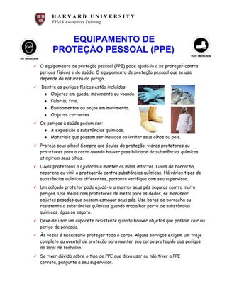 H A R V A R D U N I V E R S I T Y
EH&S Awareness Training
EQUIPAMENTO DE
PROTEÇÃO PESSOAL (PPE)
ü O equipamento de proteção pessoal (PPE) pode ajudá-lo a se proteger contra
perigos físicos e de saúde. O equipamento de proteção pessoal que se usa
depende da natureza do perigo.
ü Dentre os perigos físicos estão incluídos:
♦ Objetos em queda, movimento ou voando.
♦ Calor ou frio.
♦ Equipamentos ou peças em movimento.
♦ Objetos cortantes.
ü Os perigos à saúde podem ser:
♦ A exposição a substâncias químicas.
♦ Materiais que possam ser inalados ou irritar seus olhos ou pele.
ü Proteja seus olhos! Sempre use óculos de proteção, vidros protetores ou
protetores para o rosto quando houver possibilidade de substâncias químicas
atingirem seus olhos.
ü Luvas protetoras o ajudarão a manter as mãos intactas. Luvas de borracha,
neoprene ou vinil o protegerão contra substâncias químicas. Há vários tipos de
substâncias químicas diferentes, portanto verifique com seu supervisor.
ü Um calçado protetor pode ajudá-lo a manter seus pés seguros contra muito
perigos. Use meias com protetores de metal para os dedos, se manusear
objetos pesados que possam esmagar seus pés. Use botas de borracha ou
resistente a substâncias químicas quando trabalhar perto de substâncias
químicas, água ou esgoto.
ü Deve-se usar um capacete resistente quando houver objetos que possam cair ou
perigo de pancada.
ü Às vezes é necessário proteger todo o corpo. Alguns serviços exigem um traje
completo ou avental de proteção para manter seu corpo protegido dos perigos
do local de trabalho.
ü Se tiver dúvida sobre o tipo de PPE que deva usar ou não tiver a PPE
correta, pergunte a seu supervisor.
 
