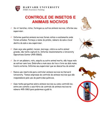 H A R V A R D U N I V E R S I T Y
EH&S Awareness Training
CONTROLE DE INSETOS E
ANIMAIS NOCIVOS
ü Se vir baratas, ratos, formigas ou outros animais nocivos, informe seu
supervisor.
ü Informe quantos animais nocivos foram vistos e exatamente onde
foram achados. Forneça o nome do prédio, número da sala e local
dentro da sala a seu supervisor.
ü Caso veja uma gambá, racoon, morcego, cobra ou outro animal
grande, não tente capturá-lo. Informe imediatamente o University
Operations Center (495-5560).
ü Se vir um pássaro, rato, esquilo ou outro animal morto, não toque nele
se estiver sem luva. Embrulhe-o num saco de lixo e livre-se dele numa
lixeira externa. Informe seu supervisor que se descartou do animal
ü Nunca use inseticida para controlar animais nocivos na Harvard
University. Temos empresas de controle de animais nocivos que são
responsáveis pelo uso de pesticidas químicos.
ü Caso tenha perguntas sobre animais nocivos ou como controlá-los,
entre em contato o escritório de controle de animais nocivos no
número 495-1983 para podermos ajudá-lo.
 