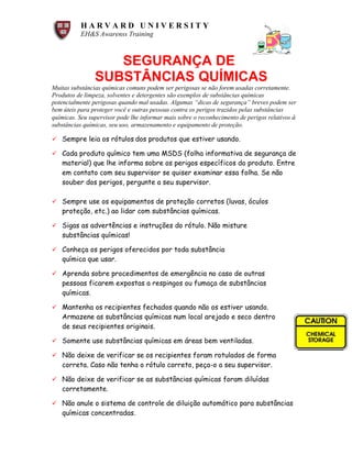 H A R V A R D U N I V E R S I T Y
EH&S Awarenss Training
SEGURANÇA DE
SUBSTÂNCIAS QUÍMICAS
Muitas substâncias químicas comuns podem ser perigosas se não forem usadas corretamente.
Produtos de limpeza, solventes e detergentes são exemplos de substâncias químicas
potencialmente perigosas quando mal usadas. Algumas “dicas de segurança” breves podem ser
bem úteis para proteger você e outras pessoas contra os perigos trazidos pelas substâncias
químicas. Seu supervisor pode lhe informar mais sobre o reconhecimento de perigos relativos à
substâncias químicas, seu uso, armazenamento e equipamento de proteção.
ü Sempre leia os rótulos dos produtos que estiver usando.
ü Cada produto químico tem uma MSDS (folha informativa de segurança de
material) que lhe informa sobre os perigos específicos do produto. Entre
em contato com seu supervisor se quiser examinar essa folha. Se não
souber dos perigos, pergunte a seu supervisor.
ü Sempre use os equipamentos de proteção corretos (luvas, óculos de,
proteção, etc.) ao lidar com substâncias químicas.
ü Sigas as advertências e instruções do rótulo. Não misture
substâncias químicas!
ü Conheça os perigos oferecidos por toda substância
química que usar.
ü Aprenda sobre procedimentos de emergência no caso de outras
pessoas ficarem expostas a respingos ou fumaça de substâncias
químicas.
ü Mantenha os recipientes fechados quando não os estiver usando.
Armazene as substâncias químicas num local arejado e seco dentro
de seus recipientes originais.
ü Somente use substâncias químicas em áreas bem ventiladas.
ü Não deixe de verificar se os recipientes foram rotulados de forma
correta. Caso não tenha o rótulo correto, peça-o a seu supervisor.
ü Não deixe de verificar se as substâncias químicas foram diluídas
corretamente.
ü Não anule o sistema de controle de diluição automático para substâncias
químicas concentradas.
 