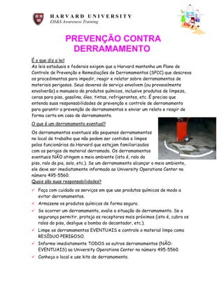 H A R V A R D U N I V E R S I T Y
EH&S Awareness Training
PREVENÇÃO CONTRA
DERRAMAMENTO
É o que diz a lei!
As leis estaduais e federais exigem que a Harvard mantenha um Plano de
Controle de Prevenção e Remediações de Derramamentos (SPCC) que descreva
os procedimentos para impedir, reagir e relatar sobre derramamentos de
materiais perigosos. Seus deveres de serviço envolvem (ou provavelmente
envolverão) o manuseio de produtos químicos, inclusive produtos de limpeza,
ceras para piso, gasolina, óleo, tintas, refrigerantes, etc. É preciso que
entenda suas responsabilidades de prevenção e controle de derramamento
para garantir a prevenção de derramamentos e enviar um relato e reagir de
forma certa em caso de derramamento.
O que é um derramamento eventual?
Os derramamentos eventuais são pequenos derramamentos
no local de trabalho que não podem ser contidos e limpos
pelos funcionários da Harvard que estejam familiarizados
com os perigos de material derramado. Os derramamentos
eventuais NÃO atingem o meio ambiente (isto é, ralo do
piso, ralo da pia, solo, etc.). Se um derramamento alcançar o meio ambiente,
ele deve ser imediatamente informado ao University Operations Center no
número 495-5560.
Quais são suas responsabilidades?
ü Faça com cuidado os serviços em que use produtos químicos de modo a
evitar derramamentos.
ü Armazene os produtos químicos de forma segura.
ü Se ocorrer um derramamento, avalie a situação do derramamento. Se a
segurança permitir, proteja os receptores mais próximos (isto é, cubra os
ralos do piso, desligue a bomba do decantador, etc.).
ü Limpe os derramamentos EVENTUAIS e controle o material limpo como
RESÍDUO PERIGOSO.
ü Informe imediatamente TODOS os outros derramamentos (NÃO-
EVENTUAIS) ao University Operations Center no número 495-5560.
ü Conheça o local e use kits de derramamento.
 