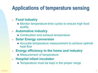 Chap 0 2
Applications of temperature sensing
 Food industry
 Monitor temperature-time cycles to ensure high food
quality
 Automotive industry
 Combustion and exhaust temperature
 Solar Energy conversion
 Accurate temperature measurement to achieve optimal
heat flow
 Energy efficiency in the home and industry
 Measurement of temperature
 Hospital infant incubator
 Temperature must be kept in the proper range
 